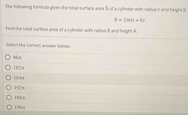 The following formula gives the total surface area S of a cylinder with radius r and height h.
S=2π r(r+h)
Find the total surface area of a cylinder with radius 8 and height 4.
Select the correct answer below:
96π
182π
184π
192π
188π
196π