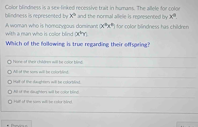 Color blindness is a sex-linked recessive trait in humans. The allele for color
blindness is represented by X^b and the normal allele is represented by X^B. 
A woman who is homozygous dominant (X^BX^B) for color blindness has children
with a man who is color blind (X^bY). 
Which of the following is true regarding their offspring?
None of their children will be color blind.
All of the sons will be colorblind.
Half of the daughters will be colorblind.
All of the daughters will be color blind.
Half of the sons will be color blind.
Previous