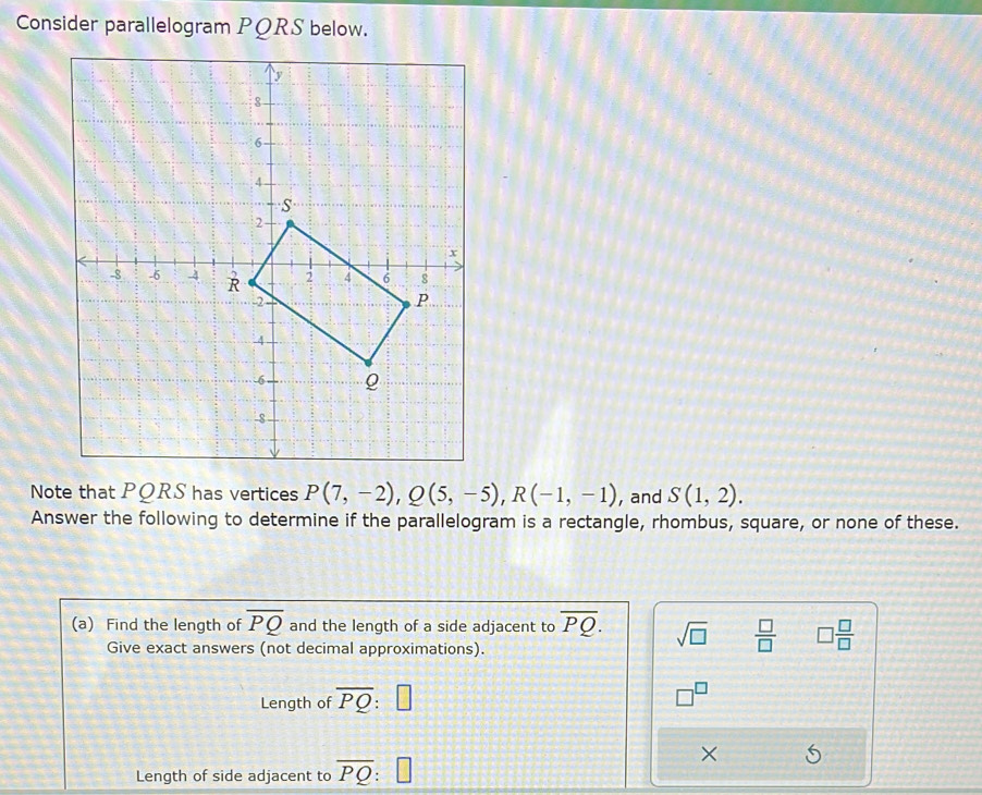 Consider parallelogram PQRS below. 
Note that PQRS has vertices P(7,-2), Q(5,-5), R(-1,-1) , and S(1,2). 
Answer the following to determine if the parallelogram is a rectangle, rhombus, square, or none of these. 
(a) Find the length of overline PQ and the length of a side adjacent to overline PQ. sqrt(□ )  □ /□   □  □ /□  
Give exact answers (not decimal approximations). 
Length of overline PQ:□ □^(□)
× 
Length of side adjacent to overline PQ □