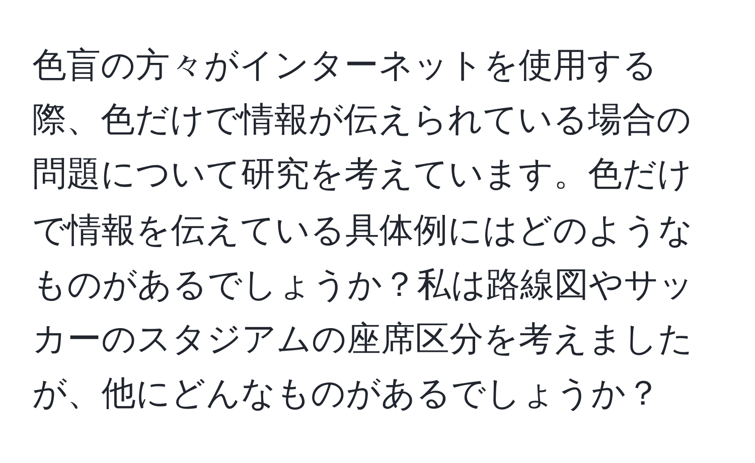 色盲の方々がインターネットを使用する際、色だけで情報が伝えられている場合の問題について研究を考えています。色だけで情報を伝えている具体例にはどのようなものがあるでしょうか？私は路線図やサッカーのスタジアムの座席区分を考えましたが、他にどんなものがあるでしょうか？