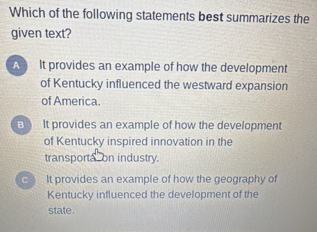 Which of the following statements best summarizes the
given text?
A It provides an example of how the development
of Kentucky influenced the westward expansion
of America.
B It provides an example of how the development
of Kentucky inspired innovation in the
transporta on industry.
C It provides an example of how the geography of
Kentucky influenced the development of the
state .