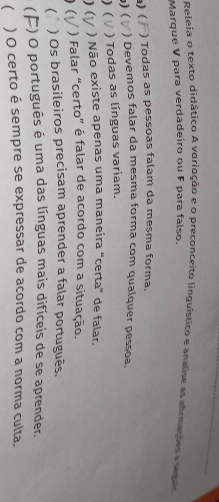 Releia o texto didático A variação e o preconceito linguístico e analise as afrmações a seguio 
Marque V para verdadeiro ou F para falso. 
a) ( ) Todas as pessoas falam da mesma forma. 
) ( ) Devemos falar da mesma forma com qualquer pessoa. 
) ( ) Todas as línguas variam. 
) ( ) Não existe apenas uma maneira “certa” de falar. 
)( ) Falar “certo” é falar de acordo com a situação. 
( ) Os brasileiros precisam aprender a falar português. 
( 
4) O português é uma das línguas mais difíceis de se aprender. 
( ) O certo é sempre se expressar de acordo com a norma culta.