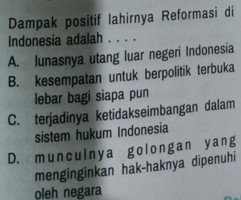 Dampak positif lahirnya Reformasi di
Indonesia adalah . . . .
A. lunasnya utang luar negeri Indonesia
B. kesempatan untuk berpolitik terbuka
lebar bagi siapa pun
C. terjadinya ketidakseimbangan dalam
sistem hukum Indonesia
D. munculnya golongan yang
menginginkan hak-haknya dipenuhi
oleh negara