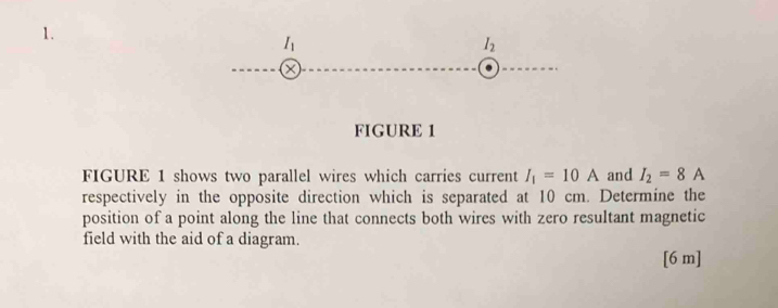 I_1
I_2
FIGURE 1 
FIGURE 1 shows two parallel wires which carries current I_1=10A and I_2=8A
respectively in the opposite direction which is separated at 10 cm. Determine the 
position of a point along the line that connects both wires with zero resultant magnetic 
field with the aid of a diagram. 
[6 m]