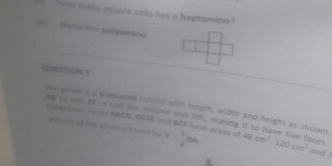 ( How many square cells has a heptomino? 
[e) Name the polyomino. 
QUESTION S 
The prom is a truncated cubold with length, width and height as shown 
As to side EF, a half the volume was left, making it to have five faces 
valsme of the prism is found by V= 1/2 lbh. 
congruent. Faces ABCD, DCFE and BCF have areas of 48cm^2, 120cm^2 and 7
B