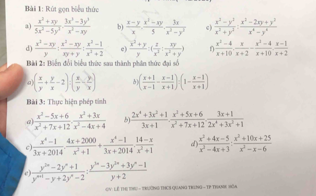 Rút gọn biểu thức
a)  (x^2+xy)/5x^2-5y^2 . (3x^3-3y^3)/x^2-xy  b)  (x-y)/x , (x^2-xy)/5 , 3x/x^2-y^2  c)  (x^2-y^2)/x^2+y^2 : (x^2-2xy+y^2)/x^4-y^4 
d)  (x^2-xy)/y : (x^2-xy)/xy+y : (x^2-1)/x^2+2  e) frac (overline x)^2+yy:( z/x^2 : xy/x^2+y ) f)  (x^2-4)/x+10 . x/x+2 - (x^2-4)/x+10 . (x-1)/x+2 
Bài 2: Biến đổi biểu thức sau thành phân thức đại số
a ( x/y + y/x -2):( x/y - y/x ) b ( (x+1)/x-1 - (x-1)/x+1 ):(1- (x-1)/x+1 )
Bài 3: Thực hiện phép tính
a)  (x^2-5x+6)/x^2+7x+12 ·  (x^2+3x)/x^2-4x+4  b)  (2x^4+3x^2+1)/3x+1 . (x^2+5x+6)/x^2+7x+12 . (3x+1)/2x^4+3x^2+1 
c)  (x^4-1)/3x+2014 ·  (4x+2000)/x^2+1 + (x^4-1)/3x+2014 ·  (14-x)/x^2+1  d)  (x^2+4x-5)/x^2-4x+3 : (x^2+10x+25)/x^2-x-6 
e  (y^(2n)-2y^n+1)/y^(n+1)-y+2y^n-2 : (y^(3n)-3y^(2n)+3y^n-1)/y+2 
GV: LÊ THị THU - TRƯỚNG THCS QUANG TRUNG - TP THANH HÔA