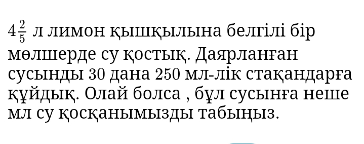 4 2/5  Л лимон ыΙылына белгілі бір 
мθлΙцерде су костык. Даярланган 
сусынды 30 дана 250 мл-лік стакандарга 
куйдык. Олай болса , бул сусынга неше 
мл су косканымызды табыныз.