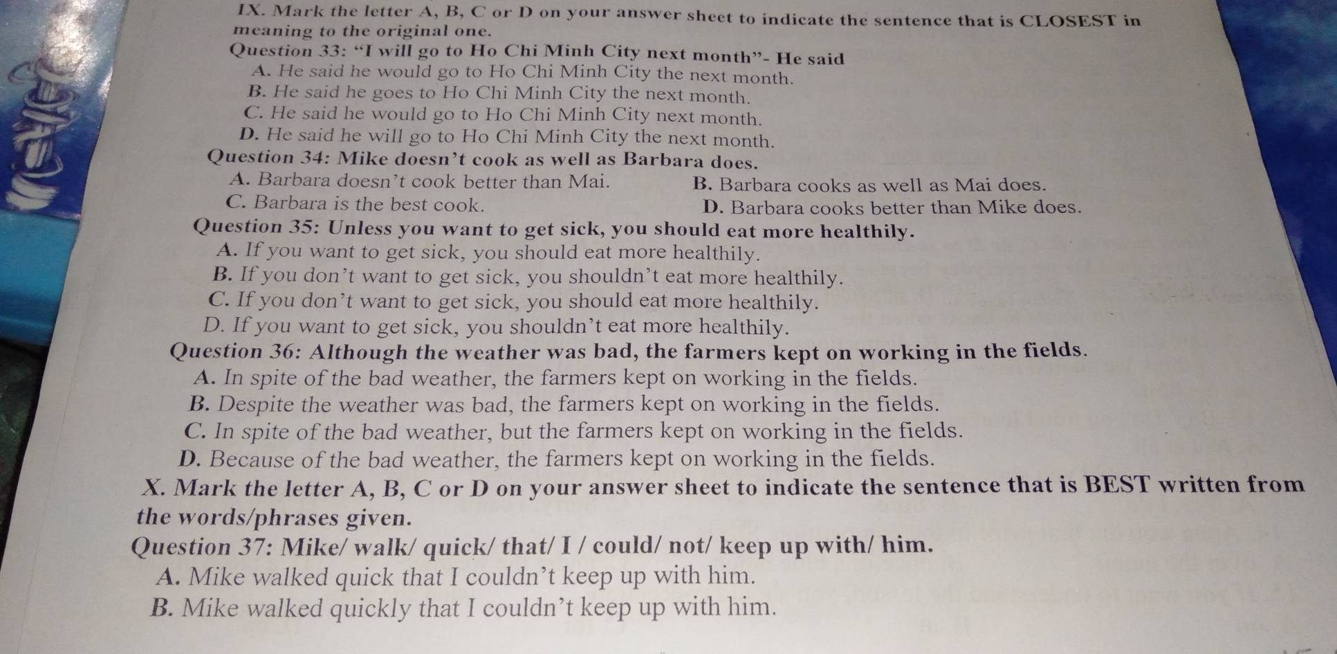 Mark the letter A, B, C or D on your answer sheet to indicate the sentence that is CLOSEST in
meaning to the original one.
Question 33: “I will go to Ho Chi Minh City next month”- He said
A. He said he would go to Ho Chi Minh City the next month.
B. He said he goes to Ho Chi Minh City the next month.
C. He said he would go to Ho Chi Minh City next month.
D. He said he will go to Ho Chi Minh City the next month.
Question 34: Mike doesn’t cook as well as Barbara does.
A. Barbara doesn’t cook better than Mai. B. Barbara cooks as well as Mai does.
C. Barbara is the best cook. D. Barbara cooks better than Mike does.
Question 35: Unless you want to get sick, you should eat more healthily.
A. If you want to get sick, you should eat more healthily.
B. If you don’t want to get sick, you shouldn’t eat more healthily.
C. If you don’t want to get sick, you should eat more healthily.
D. If you want to get sick, you shouldn’t eat more healthily.
Question 36: Although the weather was bad, the farmers kept on working in the fields.
A. In spite of the bad weather, the farmers kept on working in the fields.
B. Despite the weather was bad, the farmers kept on working in the fields.
C. In spite of the bad weather, but the farmers kept on working in the fields.
D. Because of the bad weather, the farmers kept on working in the fields.
X. Mark the letter A, B, C or D on your answer sheet to indicate the sentence that is BEST written from
the words/phrases given.
Question 37: Mike/ walk/ quick/ that/ I / could/ not/ keep up with/ him.
A. Mike walked quick that I couldn’t keep up with him.
B. Mike walked quickly that I couldn’t keep up with him.