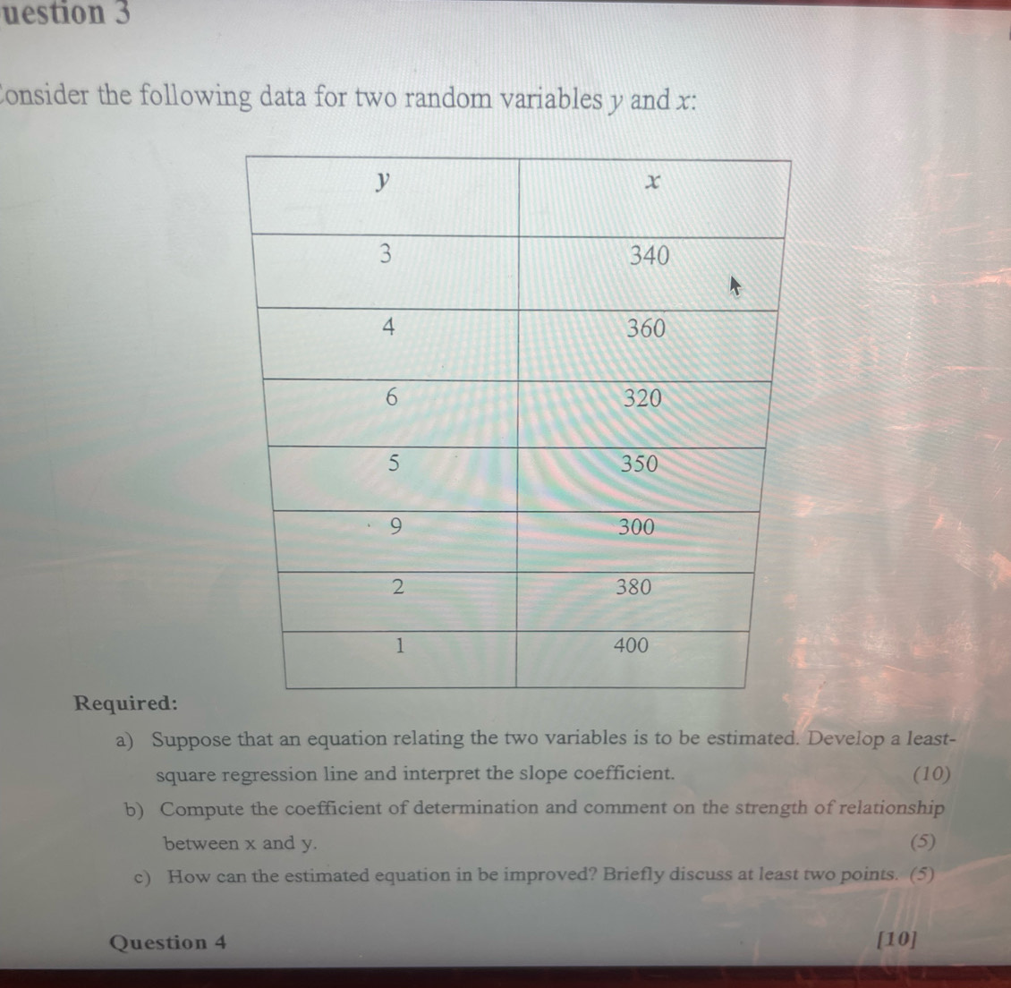 uestion 3 
Consider the following data for two random variables y and x : 
Required: 
a) Suppose that an equation relating the two variables is to be estimated. Develop a least- 
square regression line and interpret the slope coefficient. (10) 
b) Compute the coefficient of determination and comment on the strength of relationship 
between x and y. (5) 
c) How can the estimated equation in be improved? Briefly discuss at least two points. (5) 
Question 4 [10]