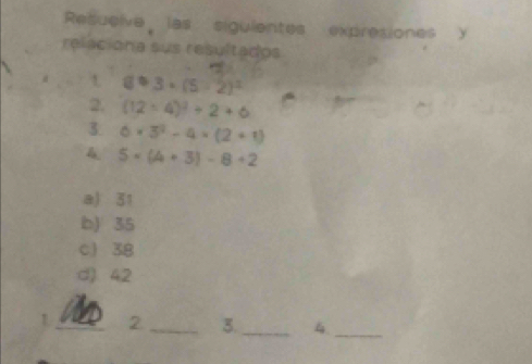 Resuelve las sigulentes expresiones y
relaciona sus resultados
t 89.3* (5-2)^2
2. (12/ 4)^2/ 2+6
3. 6* 3^2-4* (2+1)
5* (A+3)-8+2
a) 31
b) 35
c 38
( 4.2
_2_ 3._ 4._