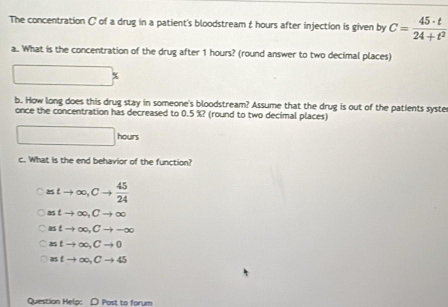 The concentration C of a drug in a patient's bloodstream t hours after injection is given by C= 45· t/24+t^2 
a.. What is the concentration of the drug after 1 hours? (round answer to two decimal places)
%
b. How long does this drug stay in someone's bloodstream? Assume that the drug is out of the patients syster
once the concentration has decreased to 0.5 %? (round to two decimal places)
□ hou
c. What is the end behavior of the function?
≥ tto ∈fty , Cto  45/24 
astto ∈fty , Cto ∈fty
≌ tto ∈fty , Cto -∈fty
astto ∈fty , Cto 0
astto ∈fty , Cto 45
Question Help: D Post to forum