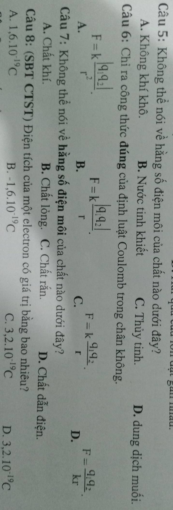 Không thể nói về hằng số điện môi của chất nào dưới đây?
A. Không khí khô. B. Nước tinh khiết C. Thủy tinh.
D. dung dịch muối.
Câu 6: Chỉ ra công thức đúng của định luật Coulomb trong chân không.
A. F=kfrac |q_1q_2|r^2.
B. F=kfrac |q_1,q_2|r.
C. F=kfrac q_1q_2r. F=frac q_1q_2kr. 
D.
Câu 7: Không thể nói về hằng số điện môi của chất nào dưới đây?
A. Chất khí. B. Chất lỏng. C. Chất rắn. D. Chất dẫn điện.
Câu 8: (SBT CTST) Điện tích của một electron có giá trị bằng bao nhiêu?
A. 1,6.10^(-19)C B. -1,6.10^(-19)C C. 3,2.10^(-19)C 3, 2.10^(-19)C
D.