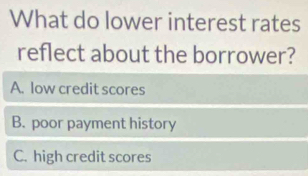 What do lower interest rates
reflect about the borrower?
A. low credit scores
B. poor payment history
C. high credit scores