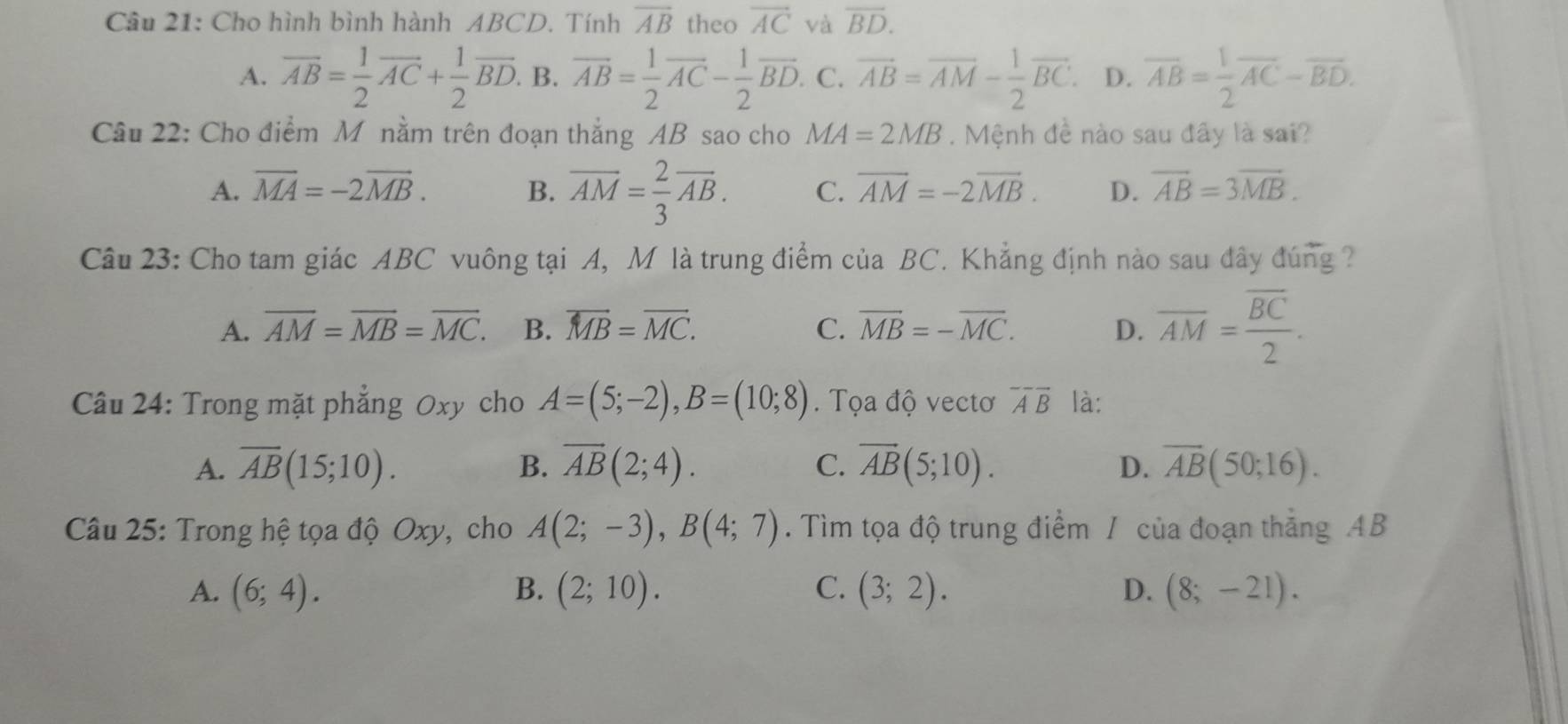 Cho hình bình hành ABCD. Tính overline AB theo vector AC và overline BD.
A. overline AB= 1/2 overline AC+ 1/2 overline BD. B. overline AB= 1/2 overline AC- 1/2 overline BD C. vector AB=vector AM- 1/2 vector BC. D. overline AB= 1/2 overline AC-overline BD.
Câu 22: Cho điểm M nằm trên đoạn thắng AB sao cho MA=2MB.  Mệnh đề nào sau đây là sai?
A. overline MA=-2overline MB. B. overline AM= 2/3 overline AB. C. overline AM=-2overline MB. D. overline AB=3overline MB.
Câu 23: Cho tam giác ABC vuông tại A, M là trung điểm của BC. Khẳng định nào sau đây đúng ?
A. overline AM=overline MB=overline MC. B. overline MB=overline MC. C. overline MB=-overline MC. D. overline AM=frac overline BC2.
Câu 24: Trong mặt phẳng Oxy cho A=(5;-2),B=(10;8). Tọa độ vectơ overline Aoverline B là:
A. overline AB(15;10). B. overline AB(2;4). C. overline AB(5;10). D. overline AB(50;16).
Câu 25: Trong hệ tọa độ Oxy, cho A(2;-3),B(4;7). Tìm tọa độ trung điểm / của đoạn thắng AB
A. (6;4). B. (2;10). C. (3;2). D. (8;-21).