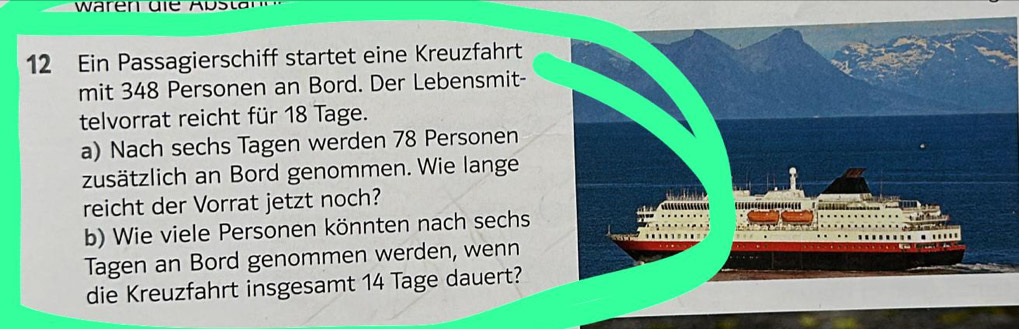 waren dle Abs tar 
12 Ein Passagierschiff startet eine Kreuzfahrt 
mit 348 Personen an Bord. Der Lebensmit- 
telvorrat reicht für 18 Tage. 
a) Nach sechs Tagen werden 78 Personen 
zusätzlich an Bord genommen. Wie lange 
reicht der Vorrat jetzt noch? 
b) Wie viele Personen könnten nach sechs 
Tagen an Bord genommen werden, wenn 
die Kreuzfahrt insgesamt 14 Tage dauert?