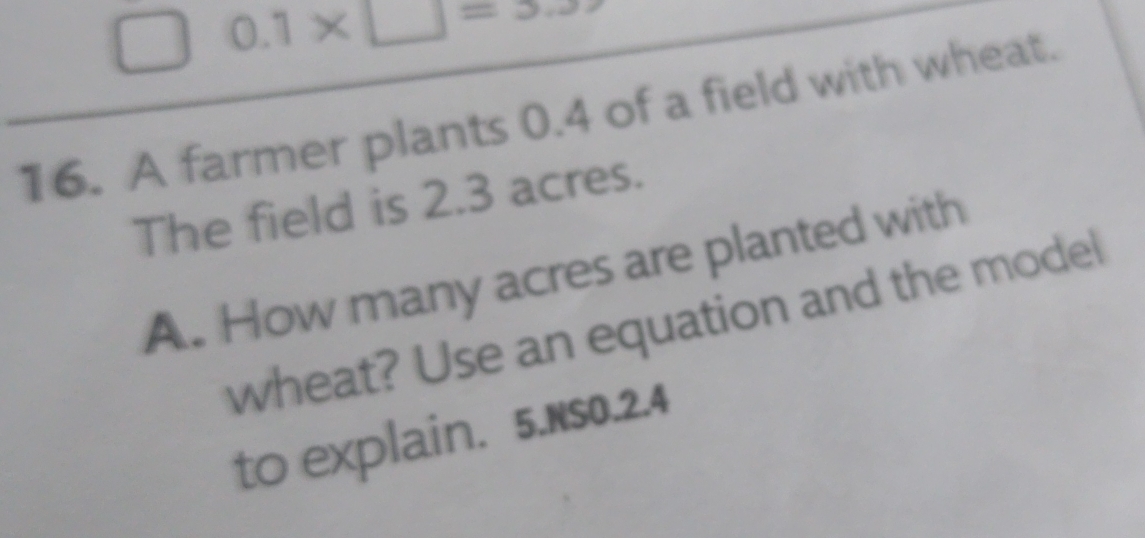  0.1* □ =3.3
16. A farmer plants 0.4 of a field with wheat. 
The field is 2.3 acres. 
A. How many acres are planted with 
wheat? Use an equation and the model 
to explain. 5.Ns0.2.4