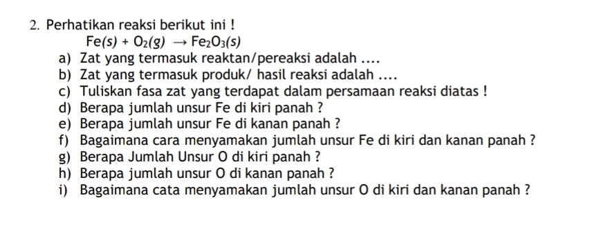 Perhatikan reaksi berikut ini !
Fe(s)+O_2(g)to Fe_2O_3(s)
a) Zat yang termasuk reaktan/pereaksi adalah .... 
b) Zat yang termasuk produk/ hasil reaksi adalah .... 
c) Tuliskan fasa zat yang terdapat dalam persamaan reaksi diatas ! 
d) Berapa jumlah unsur Fe di kiri panah ? 
e) Berapa jumlah unsur Fe di kanan panah ? 
f) Bagaimana cara menyamakan jumlah unsur Fe di kiri dan kanan panah ? 
g) Berapa Jumlah Unsur O di kiri panah ? 
h) Berapa jumlah unsur O di kanan panah ? 
i) Bagaimana cata menyamakan jumlah unsur O di kiri dan kanan panah ?