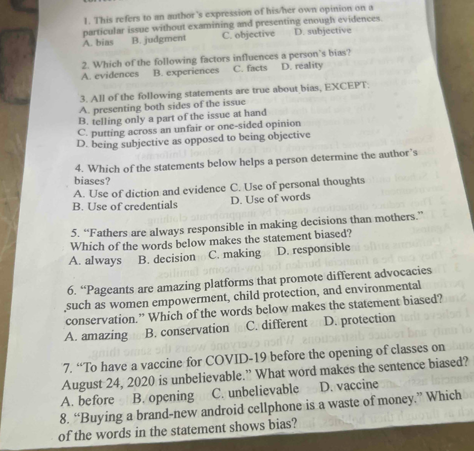 This refers to an author's expression of his/her own opinion on a
particular issue without examining and presenting enough evidences.
A. bias B. judgment C. objective D. subjective
2. Which of the following factors influences a person`s bias?
A. evidences B. experiences C. facts D. reality
3. All of the following statements are true about bias, EXCEPT:
A. presenting both sides of the issue
B. telling only a part of the issue at hand
C. putting across an unfair or one-sided opinion
D. being subjective as opposed to being objective
4. Which of the statements below helps a person determine the author’s
biases?
A. Use of diction and evidence C. Use of personal thoughts
B. Use of credentials D. Use of words
5. “Fathers are always responsible in making decisions than mothers.”
Which of the words below makes the statement biased?
A. always B. decision C. making D. responsible
6. “Pageants are amazing platforms that promote different advocacies
such as women empowerment, child protection, and environmental
conservation.” Which of the words below makes the statement biased?
A. amazing B. conservation C. different D. protection
7. “To have a vaccine for COVID-19 before the opening of classes on
August 24, 2020 is unbelievable.” What word makes the sentence biased?
A. before B. opening C. unbelievable D. vaccine
8. “Buying a brand-new android cellphone is a waste of money.” Which
of the words in the statement shows bias?