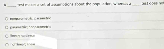 A_ test makes a set of assumptions about the population, whereas a _test does no
nonparametric; parametric
parametric; nonparametric
linear; nonlinear
nonlinear; linear