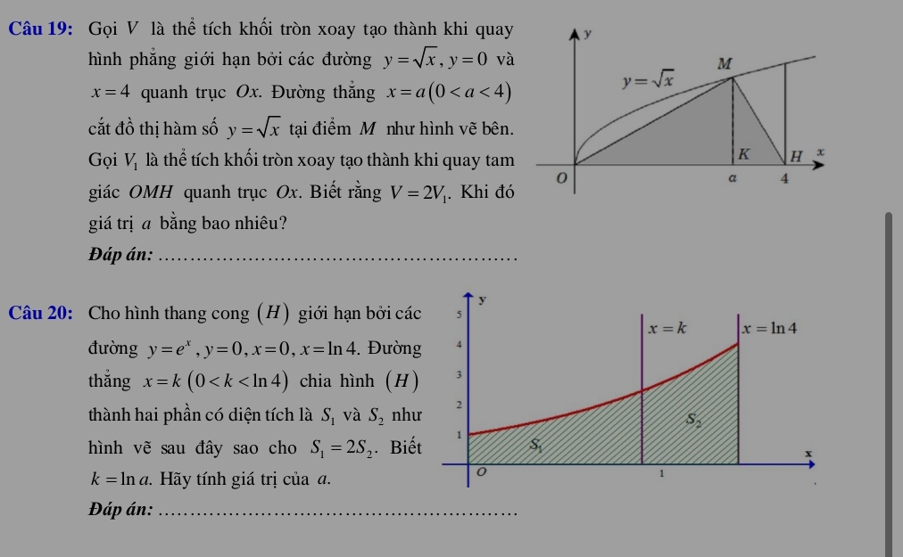 Gọi V là thể tích khối tròn xoay tạo thành khi quay
hình phẳng giới hạn bởi các đường y=sqrt(x),y=0^1 và
x=4 quanh trục Ox. Đường thắng x=a(0
cắt đồ thị hàm số y=sqrt(x) tại điểm M như hình vẽ bên.
Gọi V_1 là thể tích khối tròn xoay tạo thành khi quay tam
giác OMH quanh trục Ox. Biết rằng V=2V_1. Khi đó
giá trị a bằng bao nhiêu?
Đáp án:_
y
Câu 20: Cho hình thang cong (H) giới hạn bởi các 5
x=k x=ln 4
đường y=e^x,y=0,x=0,x=ln 4. Đường 4
thẳng x=k(0 chia hình (H) 3
thành hai phần có diện tích là S_1 và S_2 như 2
S_2
hình vẽ sau đây sao cho S_1=2S_2. Biết 1 s_1
x
k=ln a.  Hãy tính giá trị của đ.
0
1
Đáp án:_