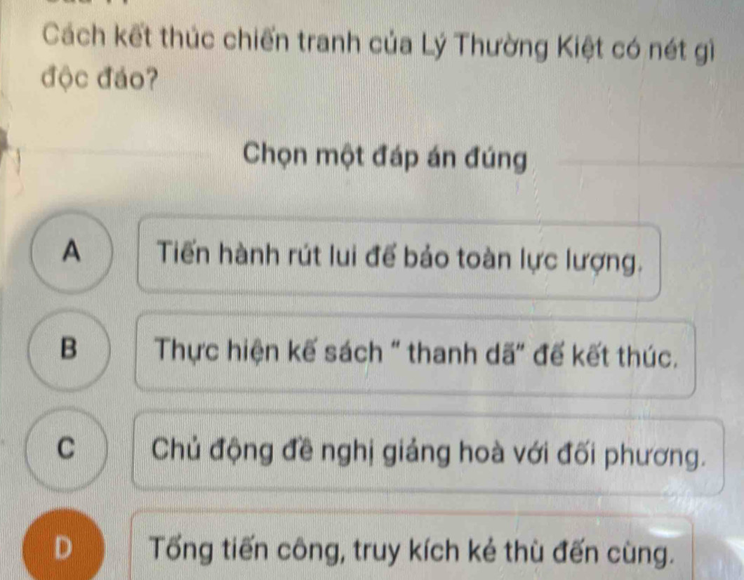 Cách kết thúc chiến tranh của Lý Thường Kiệt có nét gì
độc đáo?
Chọn một đáp án đúng
A Tiến hành rút lui để bảo toàn lực lượng.
B Thực hiện kế sách " thanh dã" đế kết thúc.
C Chủ động đề nghị giảng hoà với đối phương.
D Tổng tiến công, truy kích kẻ thù đến cùng.