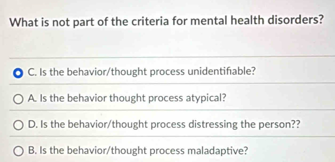 What is not part of the criteria for mental health disorders?
C. Is the behavior/thought process unidentiñable?
A. Is the behavior thought process atypical?
D. Is the behavior/thought process distressing the person??
B. Is the behavior/thought process maladaptive?