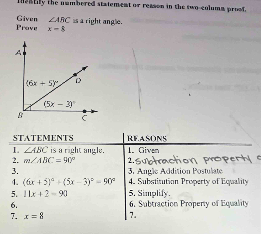 Identily the numbered statement or reason in the two-column proof.
Given ∠ ABC is a right angle.
Prove x=8
STATEMENTS REASONS
1. ∠ ABC is a right angle. 1. Given
2. m∠ ABC=90° 2.
3. 3. Angle Addition Postulate
4. (6x+5)^circ +(5x-3)^circ =90° 4. Substitution Property of Equality
5. 11x+2=90 5. Simplify.
6. 6. Subtraction Property of Equality
7. x=8 7.