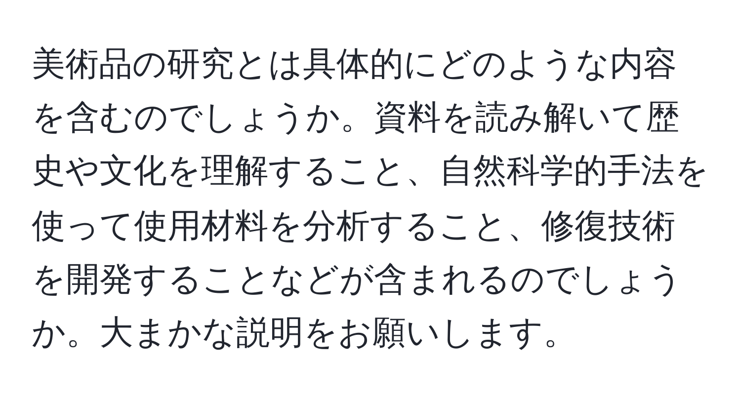 美術品の研究とは具体的にどのような内容を含むのでしょうか。資料を読み解いて歴史や文化を理解すること、自然科学的手法を使って使用材料を分析すること、修復技術を開発することなどが含まれるのでしょうか。大まかな説明をお願いします。