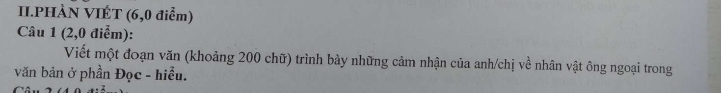 II.PHÀN VIÉT (6,0 điểm) 
Câu 1 (2,0 điểm): 
Viết một đoạn văn (khoảng 200 chữ) trình bày những cảm nhận của anh/chị về nhân vật ông ngoại trong 
văn bản ở phần Đọc - hiểu.