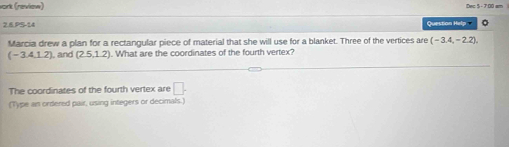 ork (review) Dec 5 - 7:00 am 
2.5.PS-14 Question Help 
Marcia drew a plan for a rectangular piece of material that she will use for a blanket. Three of the vertices are (-3.4,-2.2),
(-3.4,1.2) , and (2.5,1.2) ). What are the coordinates of the fourth vertex? 
The coordinates of the fourth vertex are □ . 
(Type an ordered pair, using integers or decimals.)