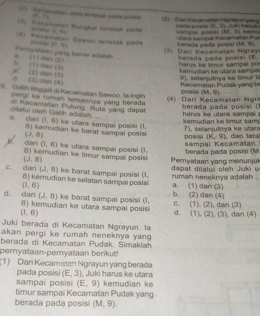 (2)  Kelgivatao Jens tertetas pada pósisi (2) Dari Kecamatan Ngrayun yan
(P,overline T)
(3) Kecamatan Bungkal terletak pada
pada posisi (E,3) Juki harus
pcnins (1,6)
sampai posisi (M,3) kemu
utara sampai Kecamatan Puc
(4) Kecamatan Sawoo terletak pada
0086( (F,5) berada pada posisi (M,9).
3) Dari Kecamatan Ngray
Peryataan yang benar adalah ....
a. (1) dan (2)
berada pada posisi (E,
b. (1) dan (3)
harus ke timur sampai po
kemudian ke utara sampai
e (2) dan (3)
9), selanjutnya ke timur la
d. (3) dan (4)
Kecamatan Pudak yang be
9. Galih tinggal di Kecamatan Sawoo. la ingin
posisi (M,9).
(4) Dari Kecamatan Ngra
pergi ke rumah temannya yang berada 
di Kecamatan Pulung. Rute yang dapat
berada pada posisi (l
dilalui oleh Galih adalah ....
harus ke utara sampai !
kemudian ke timur samp
a. dari (1,6) ke utara sampai posisi (I,
7), selanjutnya ke utara
8) kemudian ke barat sampai posisi
(J,8)
posisi (K,9) , dan tera
sampai Kecamatan I
b. dari (1,6) ke utara sampai posisi (I,
berada pada posisi (M
8) kemudian ke timur sampai posisi Pernyataan yang menunjuk
(J,8)
dapat dilalui oleh Juki u
C. dari (J,8) ke barat sampai posisi (I, rumah neneknya adalah ..
8) kemudian ke selatan sampai posisi a. (1) dan (3)
(1,6)
b. (2) dan (4)
d. dari (J,8) ke barat sampai posisi (I, c. (1), (2), dan (3)
8) kemudian ke utara sampai posisi d.
(1,6). (1), (2), (3), dan (4)
Juki berada di Kecamatan Ngrayun. la
akan pergi ke rumah neneknya yang
berada di Kecamatan Pudak. Simaklah
pernyataan-pernyataan berikut!
(1) Dari Kecamatan Ngrayun yang berada
pada posisi (E,3) , Juki harus ke utara
sampai posisi (E,9) kemudian ke
timur sampai Kecamatan Pudak yang
berada pada posisi (M,9).