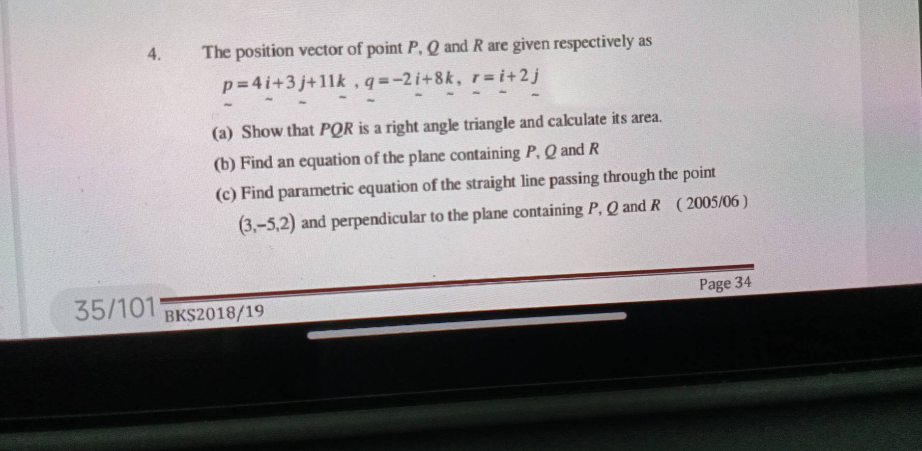 The position vector of point P, Q and R are given respectively as
p=4i+3j+11k, q=-2i+8k, r=i+2j
(a) Show that PQR is a right angle triangle and calculate its area. 
(b) Find an equation of the plane containing P, Q and R
(c) Find parametric equation of the straight line passing through the point
(3,-5,2) and perpendicular to the plane containing P, Q and R ( 2005/06 ) 
Page 34 
35/101 BKS2018/19