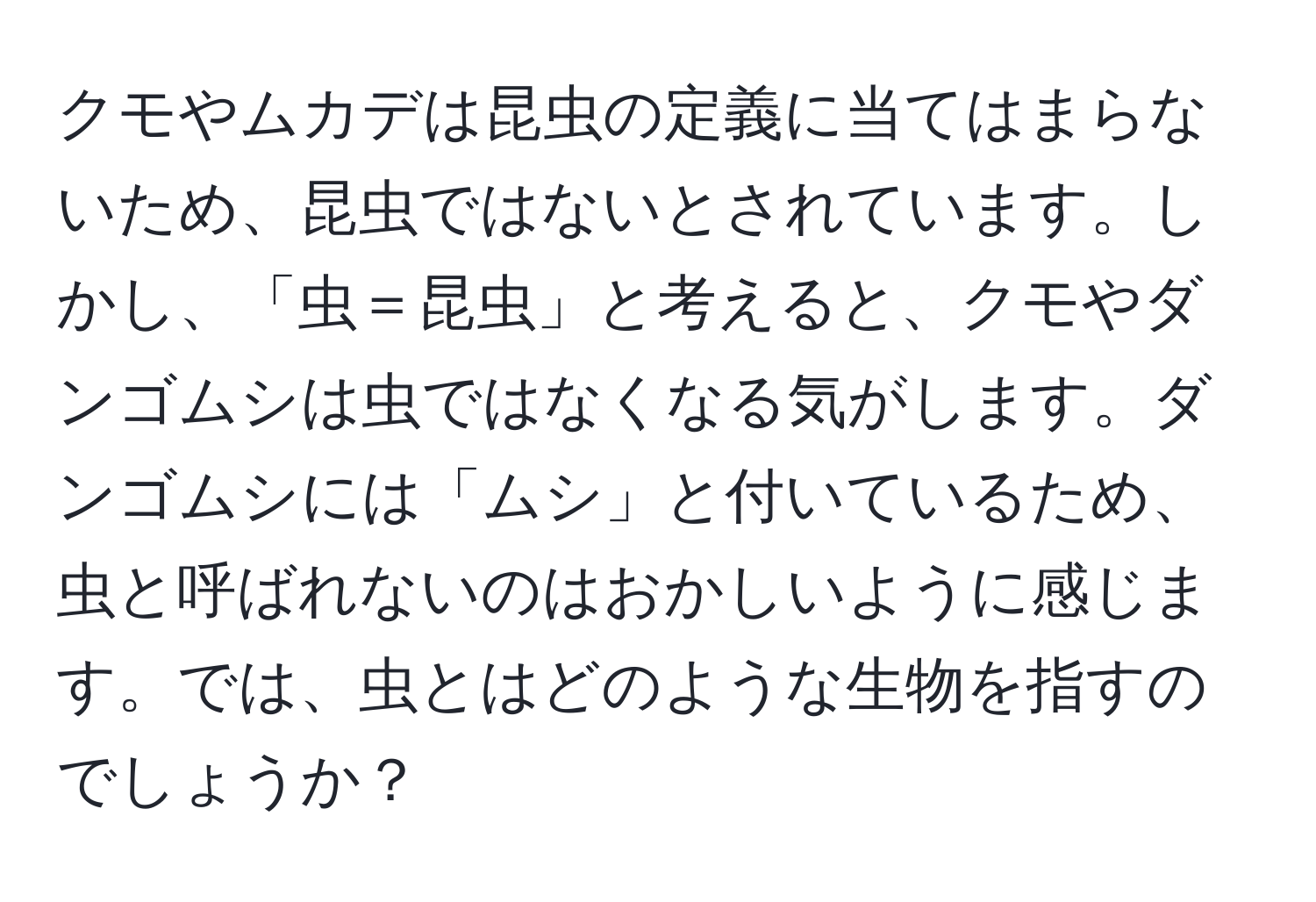 クモやムカデは昆虫の定義に当てはまらないため、昆虫ではないとされています。しかし、「虫＝昆虫」と考えると、クモやダンゴムシは虫ではなくなる気がします。ダンゴムシには「ムシ」と付いているため、虫と呼ばれないのはおかしいように感じます。では、虫とはどのような生物を指すのでしょうか？