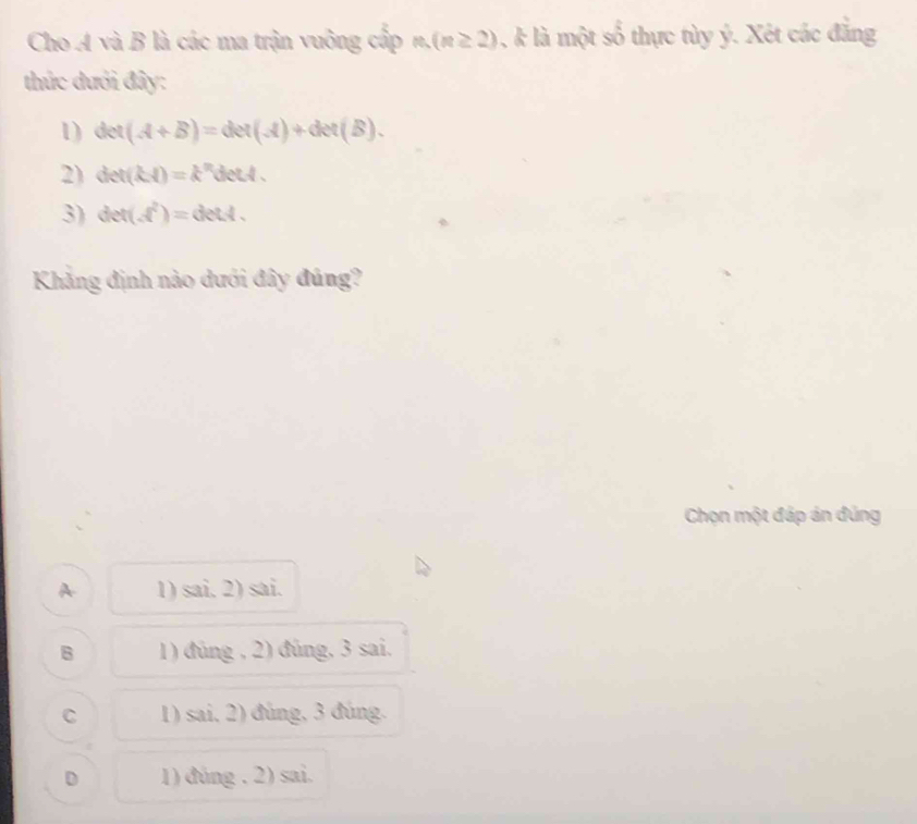 Cho A và B là các ma trận vuông cấp m(n≥ 2) , k là một số thực tùy ý. Xét các đẳng
thức dưới đây:
1) det(A+B)=det(A)+det(B). 
2) det(kA)=k^2d td .
3) det(d^2)=detA. 
Khẳng định nào dưới đây đủng?
Chọn một đáp án đúng
A 1) sai. 2) sai.
B 1) đủng , 2) đùng, 3 sai,
C 1) sai, 2) đúng, 3 đúng.
D 1) đúng . 2) sai.