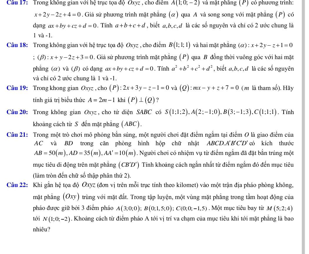 Cầu 17:  Trong không gian với hệ trục tọa độ Oxyz , cho điểm A(1;0;-2) và mặt phăng (P) có phương trình:
x+2y-2z+4=0. Giả sử phương trình mặt phẳng (α) qua A và song song với mặt phẳng (P) có
dạng ax+by+cz+d=0. Tính a+b+c+d , biết a,b,c,d là các số nguyên và chi có 2 ước chung là
va-1.
Câu 18: Trong không gian với hệ trục tọa độ Oxyz , cho điểm B(1;1;1) và hai mặt phẳng (α) : x+2y-z+1=0
(beta ):x+y-2z+3=0. Giả sử phương trình mặt phẳng (P) qua B đồng thời vuông góc với hai mặt
phẳng (α) và (β) có dạng ax+by+cz+d=0. Tính a^2+b^2+c^2+d^2 , biết a,b,c,d là các số nguyên
và chỉ có 2 ước chung là 1 và -1.
Câu 19: Trong khong gian Oxyz , cho (P):2x+3y-z-1=0 và (Q): mx-y+z+7=0 ( m là tham số). Hãy
tính giá trị biểu thức A=2m-1kl i (P)⊥ (Q) ?
Câu 20: Trong không gian Oxyz , cho tứ diện SABC có S(1;1;2),A(2;-1;0),B(3;-1;3),C(1;1;1). Tính
khoảng cách từ S đến mặt phẳng (ABC).
Câu 21: Trong một trò chơi mô phỏng bắn súng, một người chơi đặt điểm ngắm tại điểm O là giao điểm của
AC và BD trong căn phòng hình hộp chữ nhật ABCD.. A'B'C'D' có kích thước
AB=50(m),AD=35(m),AA'=10(m). Người chơi có nhiệm vụ từ điểm ngắm đã đặt bắn trúng một
mục tiêu di động trên mặt phẳng (CB'D') Tính khoảng cách ngắn nhất từ điểm ngắm đó đến mục tiêu
(làm tròn đến chữ số thập phân thứ 2).
Câu 22: Khi gắn hệ tọa độ Oxyz (đơn vị trên mỗi trục tính theo kilomet) vào một trận địa pháo phòng không,
mặt phẳng (Oxy) trùng với mặt đất. Trong tập luyện, một vùng mặt phẳng trong tầm hoạt động của
pháo được giữ bởi 3 điểm pháo A(3;0;0);B(0;1,5;0);C(0;0;-1,5). Một mục tiêu bay từ M(5;2;4)
tới N(1;0;-2). Khoảng cách từ điểm pháo A tới vị trí va chạm của mục tiêu khi tới mặt phẳng là bao
nhiêu?