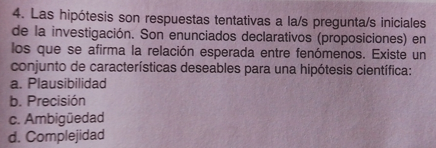 Las hipótesis son respuestas tentativas a la/s pregunta/s iniciales
de la investigación. Son enunciados declarativos (proposiciones) en
los que se afirma la relación esperada entre fenómenos. Existe un
conjunto de características deseables para una hipótesis científica:
a. Plausibilidad
b. Precisión
c. Ambigüedad
d. Complejidad