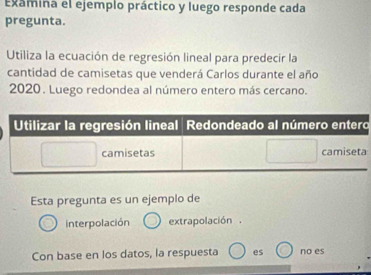 Examina el ejemplo práctico y luego responde cada
pregunta.
Utiliza la ecuación de regresión lineal para predecir la
cantidad de camisetas que venderá Carlos durante el año
2020. Luego redondea al número entero más cercano.
o
Esta pregunta es un ejemplo de
interpolación extrapolación.
Con base en los datos, la respuesta es no es