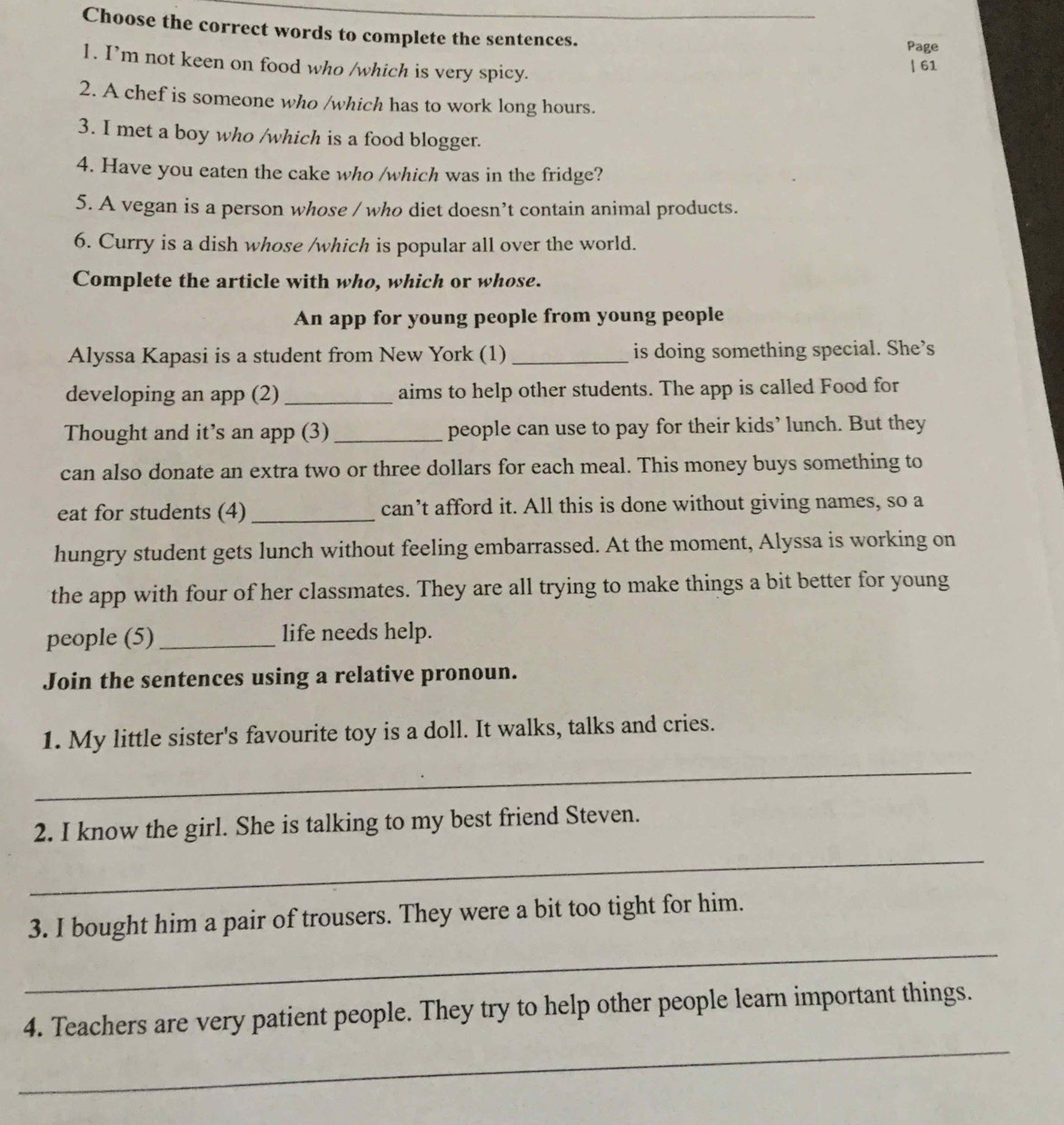 Choose the correct words to complete the sentences. 
Page 
1. I’m not keen on food who /which is very spicy. 
| 61 
2. A chef is someone who /which has to work long hours. 
3. I met a boy who /which is a food blogger. 
4. Have you eaten the cake who /which was in the fridge? 
5. A vegan is a person whose / who diet doesn’t contain animal products. 
6. Curry is a dish whose /which is popular all over the world. 
Complete the article with who, which or whose. 
An app for young people from young people 
Alyssa Kapasi is a student from New York (1) _is doing something special. She’s 
developing an app (2) _aims to help other students. The app is called Food for 
Thought and it’s an app (3)_ people can use to pay for their kids’ lunch. But they 
can also donate an extra two or three dollars for each meal. This money buys something to 
eat for students (4) _can’t afford it. All this is done without giving names, so a 
hungry student gets lunch without feeling embarrassed. At the moment, Alyssa is working on 
the app with four of her classmates. They are all trying to make things a bit better for young 
people (5)_ life needs help. 
Join the sentences using a relative pronoun. 
1. My little sister's favourite toy is a doll. It walks, talks and cries. 
_ 
2. I know the girl. She is talking to my best friend Steven. 
_ 
_ 
3. I bought him a pair of trousers. They were a bit too tight for him. 
_ 
4. Teachers are very patient people. They try to help other people learn important things.