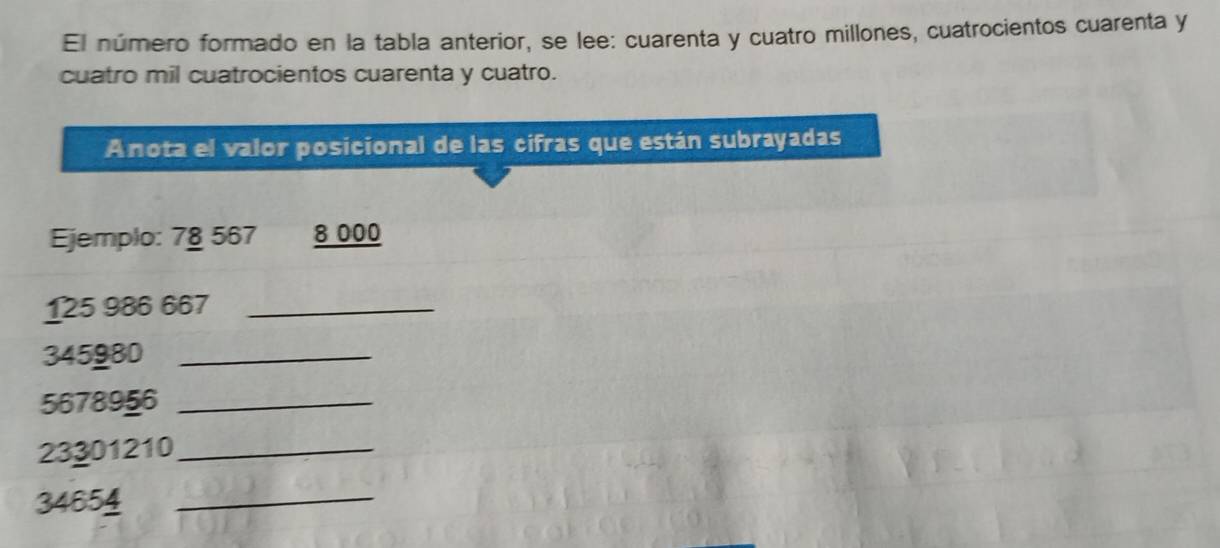 El número formado en la tabla anterior, se lee: cuarenta y cuatro millones, cuatrocientos cuarenta y 
cuatro mil cuatrocientos cuarenta y cuatro. 
Anota el valor posicional de las cifras que están subrayadas 
Ejemplo: 7§ 567 8 000
125 986 667 _
345980 _
5678956 _
23301210 _
34654 _