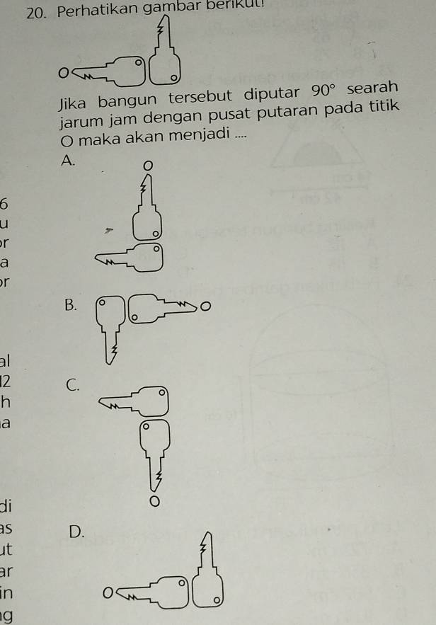 20Perhatikan gambar benkul!
Jika bangun tersebut diputar 90° searah
jarum jam dengan pusat putaran pada titik
O maka akan menjadi ....
A. 0
6
u
r
a
r
B.
al
2 C.
h
a
di
as D.
ut
ar
in
g