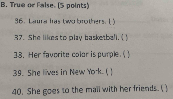 True or False. (5 points) 
36. Laura has two brothers. ( ) 
37. She likes to play basketball. ( 
38. Her favorite color is purple. ( 
39. She lives in New York. ( 
40. She goes to the mall with her friends. ( )