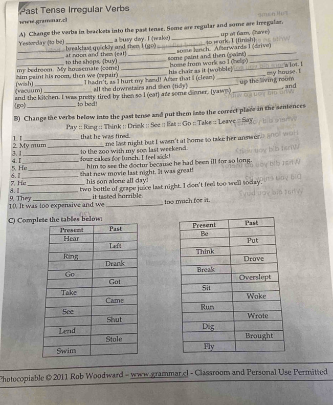 Past Tense Irregular Verbs 
9mEB 
www.grammar.cl 
A) Change the verbs in brackets into the past tense. Some are regular and some are irregular. 
Yesterday (to be)_ a busy day. I (wake) _up at 6am, (have) 
_breakfast quickly and then I (go) to work. I (finish) 
at noon and then (eat) some lunch. Afterwards I (drive) 
to the shops, (buy) 
my bedroom. My housemate (come)_ _some paint and then (paint)_ 
home from work so I (help) 
him paint his room, then we (repair) _his chair as it (wobble) _a lot. I 
(wish) I hadn’t, as I hurt my hand! After that I (clean) _my house. I 
(vacuum) all the downstairs and then (tidy) __up the living room 
, and 
and the kitchen. I was pretty tired by then so I (eat) are some dinner, (yawn) 
(go) to bed! 
B) Change the verbs below into the past tense and put them into the correct place in the sentences 
Pay :: Ring :: Think :: Drink :: See :: Eat :: Go :: Take :: Leave :: Say 
1.I that he was fired. 
2. My mum _me last night but I wasn’t at home to take her answer. 
3. I _to the zoo with my son last weekend. 
4. I four cakes for lunch. I feel sick! 
5. He_ him to see the doctor because he had been ill for so long. 
6. I_ that new movie last night. It was great! 
7. He _his son alone all day! 
8. I_ two bottle of grape juice last night. I don’t feel too well today. 
9. They it tasted horrible. 
10. It was too expensive and we _too much for it. 
C) Compbles below: 


Photocopiable © 2011 Rob Woodward - www.grammar.cl - Classroom and Personal Use Permitted