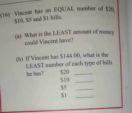 (16) Vincent has an EQUAL number of $20,
$10, $5 and $1 bills. 
(a) What is the LEAST amount of money 
could Vincent have? 
(b) If Vincent has $144.00, what is the 
LEAST number of each type of bills 
he has? $20 _
$10 _
$5
_
$1
_