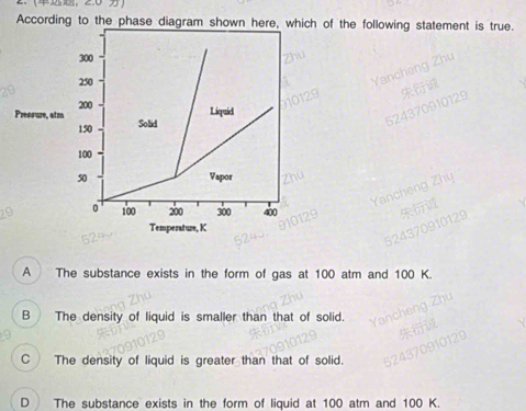 According to the phase diagram shown here, which of the following statement is true.
300
250
Pressure, atm 200
Liquid
150 Solid
100
50 Vapor
0 100 200 300 400
Temperature, K
A The substance exists in the form of gas at 100 atm and 100 K.
B The density of liquid is smaller than that of solid.
C The density of liquid is greater than that of solid.
D The substance exists in the form of liquid at 100 atm and 100 K.