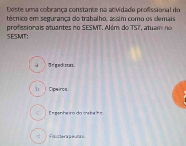 Existe uma cobrança constante na atividade profissional do
técnico em segurança do trabalho, assim como os demais
profissionais atuantes no SESMT. Além do TST, atuam no
SESMT:
a Brigadistas
b ) Cipeiros
C Engenheiro do trabalho.
d ) Fisioterapeutas