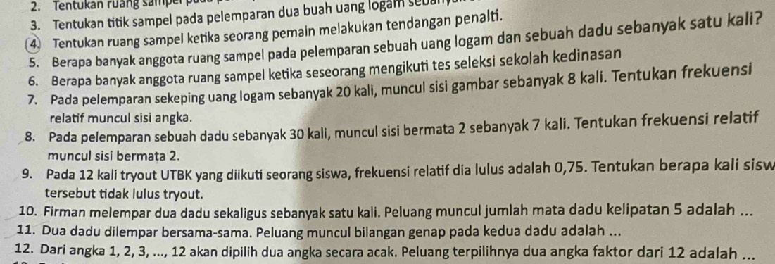 Tentukan ruang sampe 
3. Tentukan titik sampel pada pelemparan dua buah uang logan sebu 
4 Tentukan ruang sampel ketika seorang pemain melakukan tendangan penalti. 
5. Berapa banyak anggota ruang sampel pada pelemparan sebuah uang logam dan sebuah dadu sebanyak satu kali? 
6. Berapa banyak anggota ruang sampel ketika seseorang mengikuti tes seleksi sekolah kedinasan 
7. Pada pelemparan sekeping uang logam sebanyak 20 kali, muncul sisi gambar sebanyak 8 kali. Tentukan frekuensi 
relatif muncul sisi angka. 
8. Pada pelemparan sebuah dadu sebanyak 30 kali, muncul sisi bermata 2 sebanyak 7 kali. Tentukan frekuensi relatif 
muncul sisi bermata 2. 
9. Pada 12 kali tryout UTBK yang diikuti seorang siswa, frekuensi relatif dia lulus adalah 0,75. Tentukan berapa kali sisw 
tersebut tidak lulus tryout. 
10. Firman melempar dua dadu sekaligus sebanyak satu kali. Peluang muncul jumlah mata dadu kelipatan 5 adalah ... 
11. Dua dadu dilempar bersama-sama. Peluang muncul bilangan genap pada kedua dadu adalah ... 
12. Dari angka 1, 2, 3, ..., 12 akan dipilih dua angka secara acak. Peluang terpilihnya dua angka faktor dari 12 adalah ...