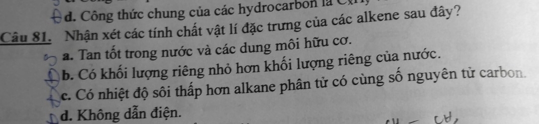 d. Công thức chung của các hydrocarbon là C 
Câu 81. Nhận xét các tính chất vật lí đặc trưng của các alkene sau đây?
a. Tan tốt trong nước và các dung môi hữu cơ.
b. Có khối lượng riêng nhỏ hơn khối lượng riêng của nước.
c. Có nhiệt độ sôi thấp hơn alkane phân tử có cùng số nguyên tử carbon.
d. Không dẫn điện.