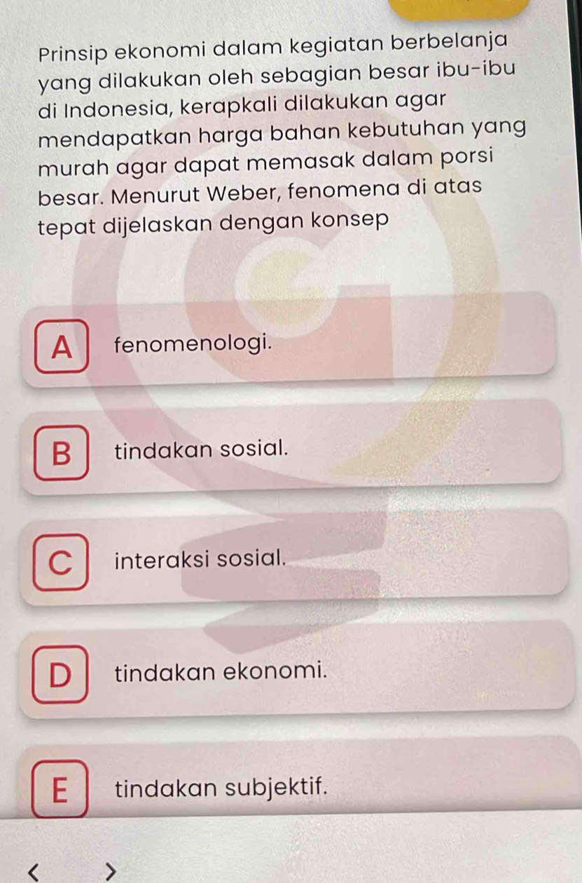 Prinsip ekonomi dalam kegiatan berbelanja
yang dilakukan oleh sebagian besar ibu-ibu
di Indonesia, kerapkali dilakukan agar
mendapatkan harga bahan kebutuhan yang 
murah agar dapat memasak dalam porsi
besar. Menurut Weber, fenomena di atas
tepat dijelaskan dengan konsep
A fenomenologi.
B tindakan sosial.
C interaksi sosial.
D tindakan ekonomi.
E tindakan subjektif.
<