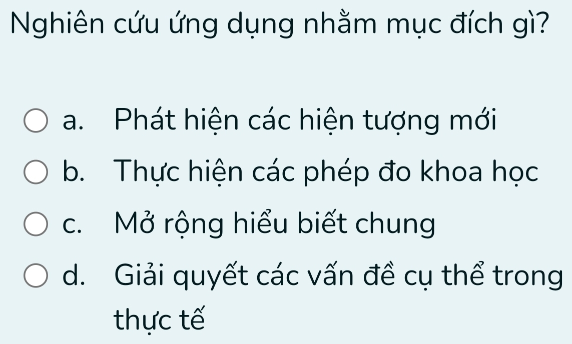 Nghiên cứu ứng dụng nhằm mục đích gì?
a. Phát hiện các hiện tượng mới
b. Thực hiện các phép đo khoa học
c. Mở rộng hiểu biết chung
d. Giải quyết các vấn đề cụ thể trong
thực tế