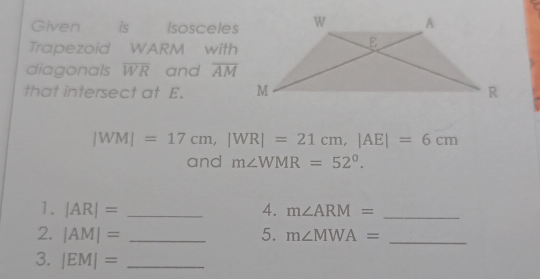 Given is Isosceles 
Trapezoid WARM with 
diagonals overline WR and overline AM
that intersect at E.
|WM|=17cm, |WR|=21cm, |AE|=6cm
and m∠ WMR=52°. 
1. |AR|= _4. m∠ ARM= _ 
2. |AM|= _5. m∠ MWA= _ 
3. |EM|= _